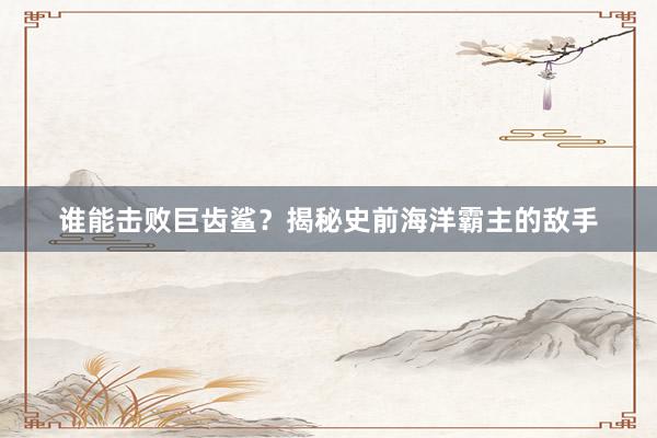 谁能击败巨齿鲨？揭秘史前海洋霸主的敌手